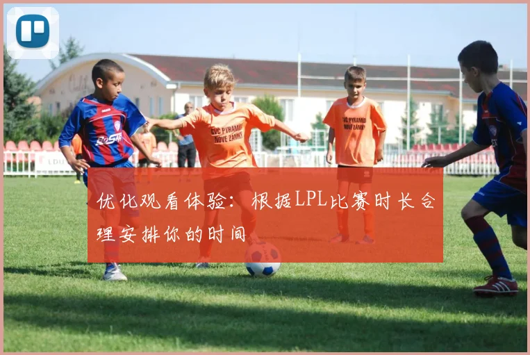 优化观看体验:根据LPL比赛时长合理安排你的时间