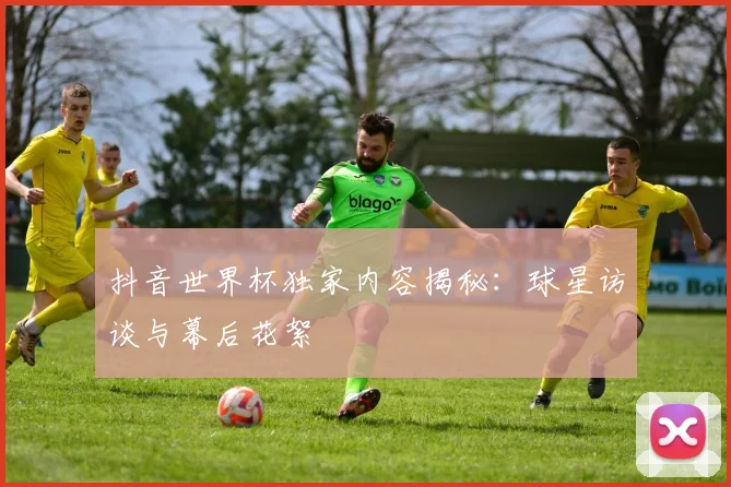 抖音世界杯独家内容揭秘：球星访谈与幕后花絮