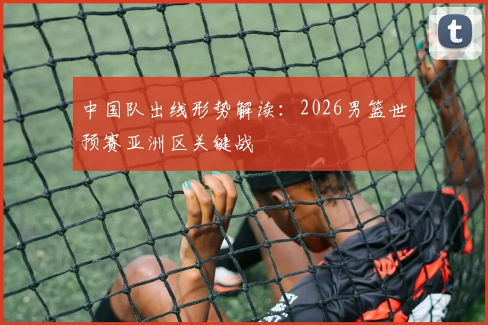 中国队出线形势解读:2026男篮世预赛亚洲区关键战