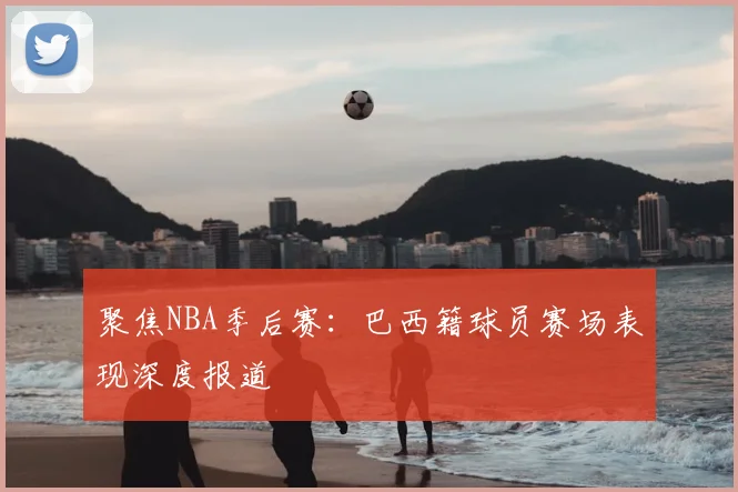 聚焦NBA季后赛：巴西籍球员赛场表现深度报道