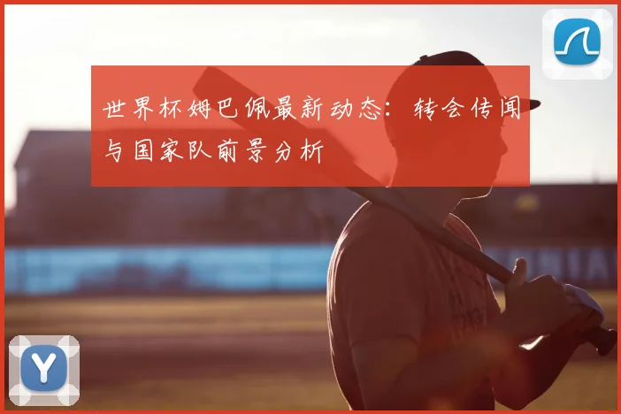 世界杯姆巴佩最新动态：转会传闻与国家队前景分析
