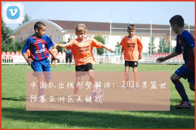 中国队出线形势解读:2026男篮世预赛亚洲区关键战